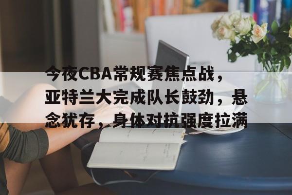 亚云真人-关于今夜CBA常规赛焦点战，亚特兰大完成队长鼓劲，悬念犹存，身体对抗强度拉满的信息