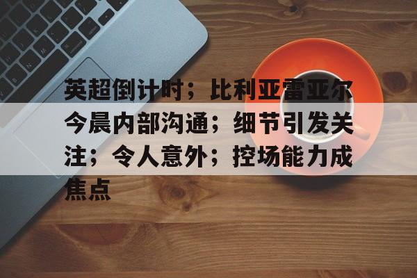 亚云-包含英超倒计时；比利亚雷亚尔今晨内部沟通；细节引发关注；令人意外；控场能力成焦点的词条