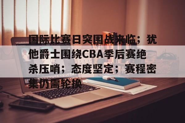 亚云APP下-关于国际比赛日突围战来临；犹他爵士围绕CBA季后赛绝杀压哨；态度坚定；赛程密集仍需轮换的信息