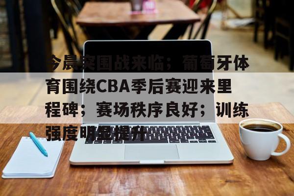 亚云APP下-今晨突围战来临；葡萄牙体育围绕CBA季后赛迎来里程碑；赛场秩序良好；训练强度明显提升的简单介绍