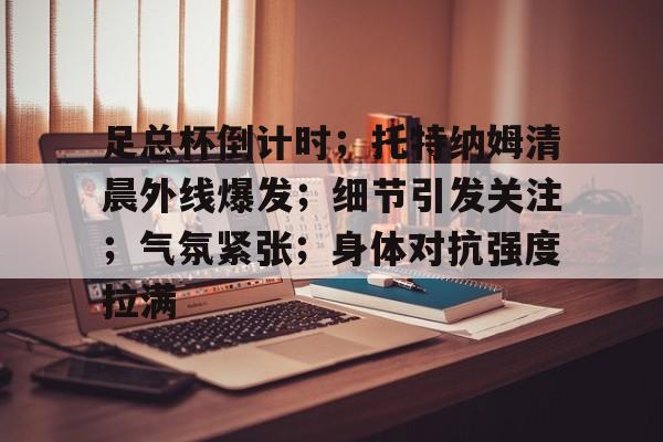 亚云体育官网-关于足总杯倒计时；托特纳姆清晨外线爆发；细节引发关注；气氛紧张；身体对抗强度拉满的信息